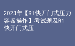 2023年【R1快开门式压力容器操作】考试题及R1快开门式压力容器操作考试内容