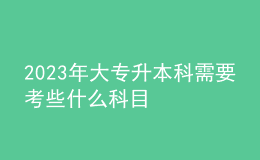 2023年大专升本科需要考些什么科目 