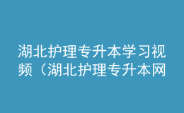 湖北护理专升本学习视频（湖北护理专升本网站官网）