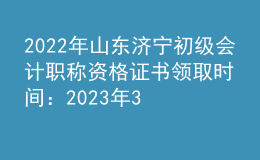 2022年山东济宁初级会计职称资格证书领取时间：2023年3月31日截止