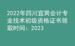 2022年四川宜宾会计专业技术初级资格证书领取时间：2023年2月6日至2月28日