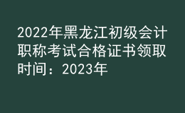 2022年黑龙江初级会计职称考试合格证书领取时间：2023年2月22日起