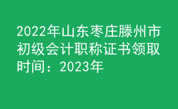 2022年山东枣庄滕州市初级会计职称证书领取时间：2023年2月2日-28日