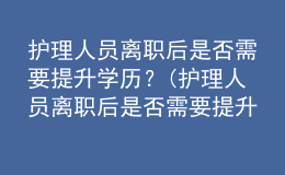护理人员离职后是否需要提升学历？(护理人员离职后是否需要提升学历认证)