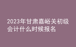2023年甘肃嘉峪关初级会计什么时候报名 2月7日至2月28日进行报名