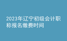 2023年辽宁初级会计职称报名缴费时间