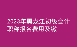 2023年黑龙江初级会计职称报名费用及缴费时间