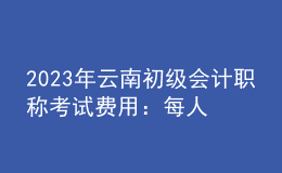 2023年云南初级会计职称考试费用：每人每科56元