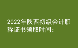 2022年陕西初级会计职称证书领取时间：2023年1月3日起