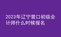 2023年辽宁营口初级会计师什么时候报名 2月7日至2月24日进行报名