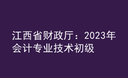 江西省财政厅：2023年会计专业技术初级、高级资格考试江西考区日程安排