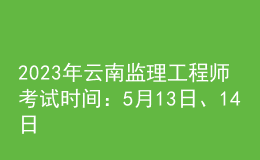 2023年云南监理工程师考试时间：5月13日、14日