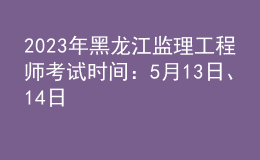 2023年黑龙江监理工程师考试时间：5月13日、14日