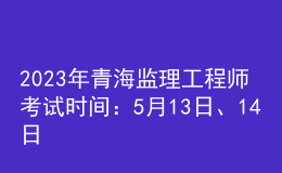 2023年青海监理工程师考试时间：5月13日、14日