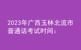 2023年广西玉林北流市普通话考试时间：2023年3月4、5日