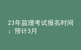 23年监理考试报名时间：预计3月