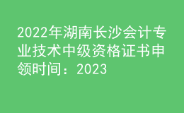 2022年湖南长沙会计专业技术中级资格证书申领时间：2023年2月8日起