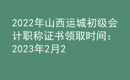 2022年山西运城初级会计职称证书领取时间：2023年2月22日-2月28日