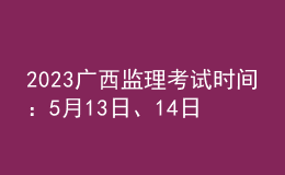 2023广西监理考试时间：5月13日、14日