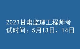 2023甘肃监理工程师考试时间：5月13日、14日