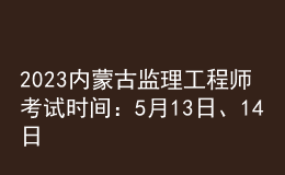2023内蒙古监理工程师考试时间：5月13日、14日