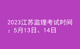 2023江苏监理考试时间：5月13日、14日