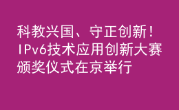 科教兴国、守正创新！IPv6技术应用创新大赛颁奖仪式在京举行