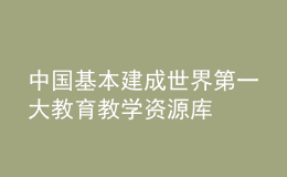 中国基本建成世界第一大教育教学资源库