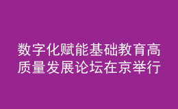 数字化赋能基础教育高质量发展论坛在京举行