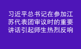 习近平总书记在参加江苏代表团审议时的重要讲话引起师生热烈反响