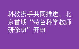 科教携手共同推进，北京首期“特色科学教师研修班”开班