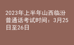 2023年上半年山西临汾普通话考试时间：3月25日至26日