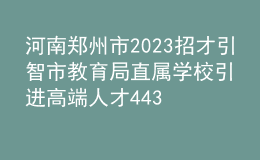 河南郑州市2023招才引智市教育局直属学校引进高端人才443人公告