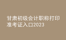 甘肃初级会计职称打印准考证入口2023