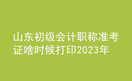 山东初级会计职称准考证啥时候打印2023年