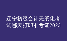 辽宁初级会计无纸化考试哪天打印准考证2023