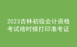 2023吉林初级会计资格考试啥时候打印准考证