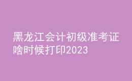 黑龙江会计初级准考证啥时候打印2023