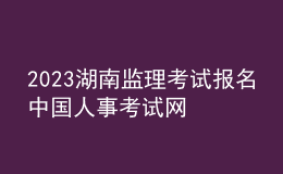 2023湖南监理考试报名中国人事考试网