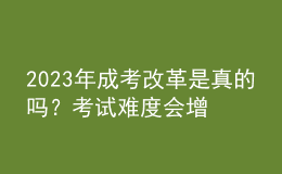 2023年成考改革是真的吗？考试难度会增加吗？