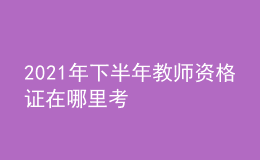 2021年下半年教师资格证在哪里考