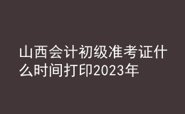 山西会计初级准考证什么时间打印2023年