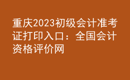 重庆2023初级会计准考证打印入口：全国会计资格评价网