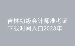吉林初级会计师准考证下载时间入口2023年