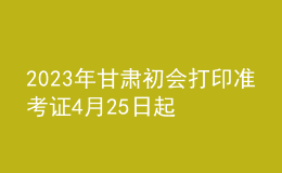 2023年甘肃初会打印准考证4月25日起