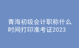 青海初级会计职称什么时间打印准考证2023