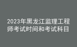 2023年黑龙江监理工程师考试时间和考试科目