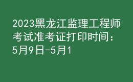 2023黑龙江监理工程师考试准考证打印时间：5月9日-5月11日