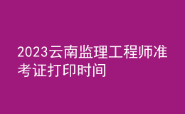 2023云南监理工程师准考证打印时间