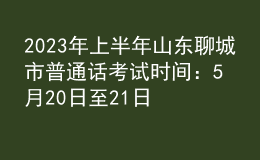 2023年上半年山东聊城市普通话考试时间：5月20日至21日
